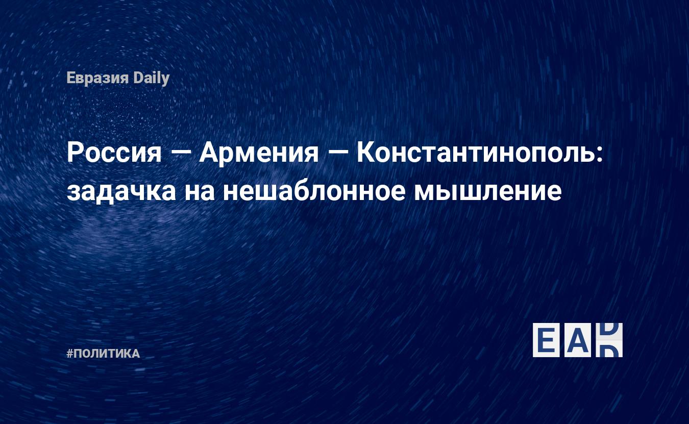 Россия — Армения — Константинополь: задачка на нешаблонное мышление —  EADaily — Россия. Новости России. Россия новости. Последние новости России.