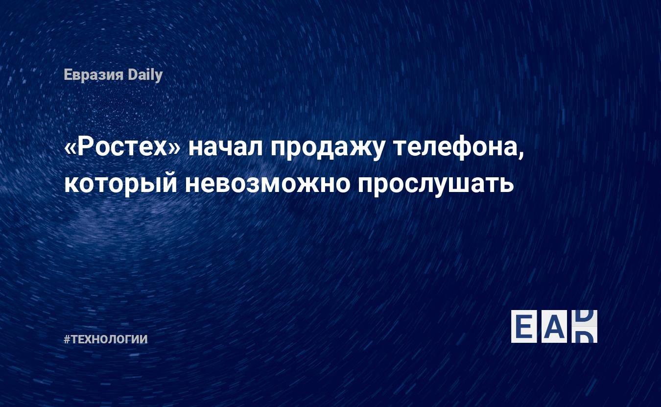 Ростех» начал продажу телефона, который невозможно прослушать — EADaily, 3  февраля 2019 — Технологии, Новости России