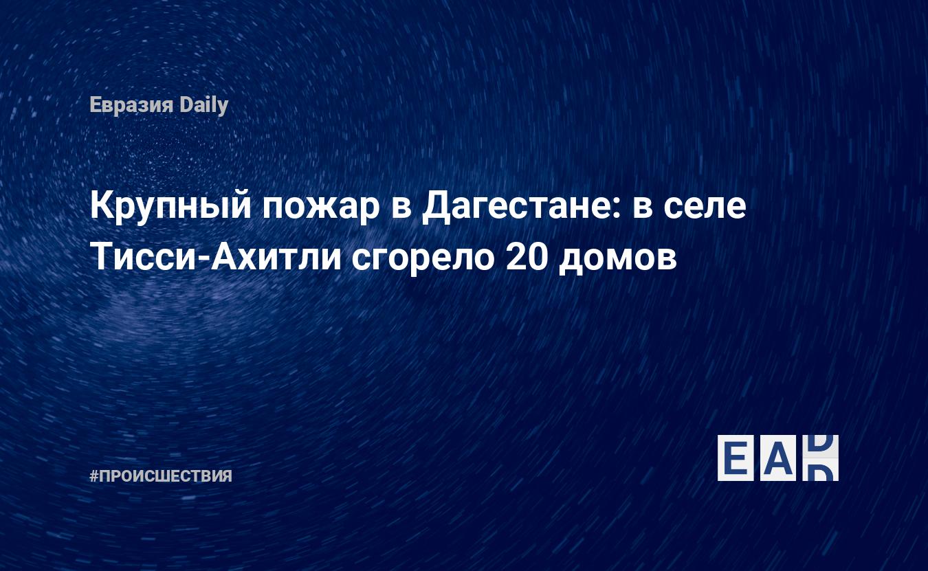 Крупный пожар в Дагестане: в селе Тисси-Ахитли сгорело 20 домов — EADaily,  1 марта 2019 — Происшествия, Новости Кавказа