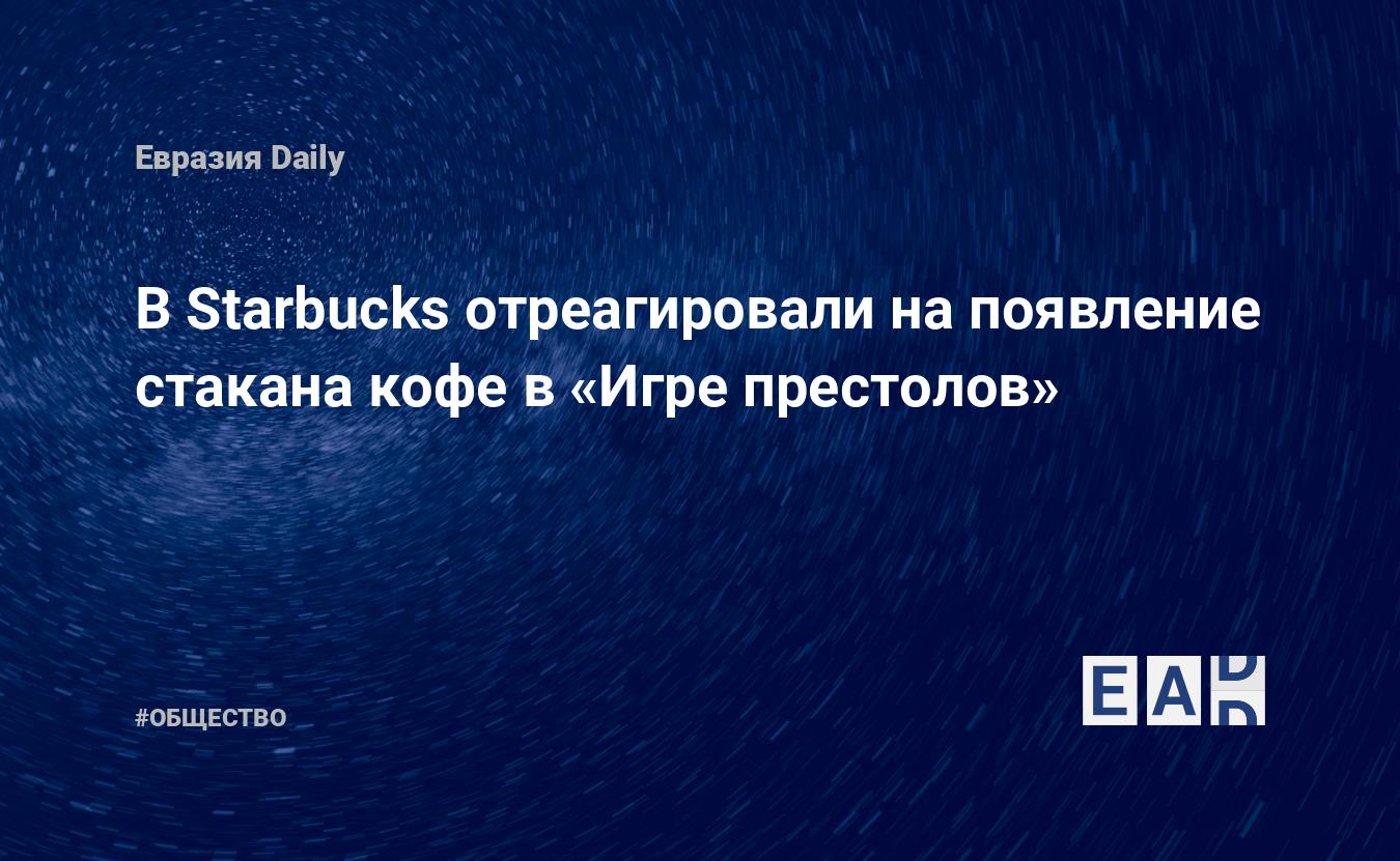 В Starbucks отреагировали на появление стакана кофе в «Игре престолов» —  EADaily, 7 мая 2019 — Общество. Новости, Новости США