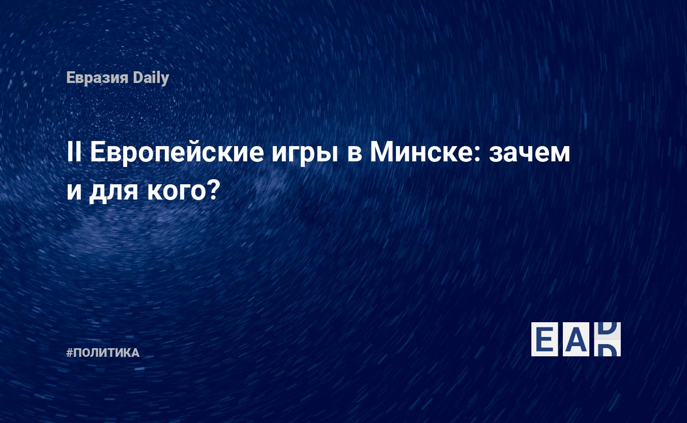 II Европейские игры в Минске: зачем и для кого? — EADaily, 17 июня 2019 —  Новости политики, Новости Белоруссии