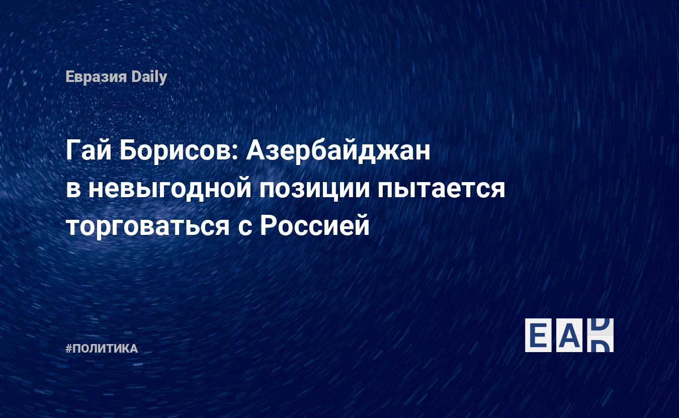 Гай Борисов: Азербайджан в невыгодной позиции пытается торговаться с  Россией — EADaily, 17 сентября 2015 — Новости политики, Новости России