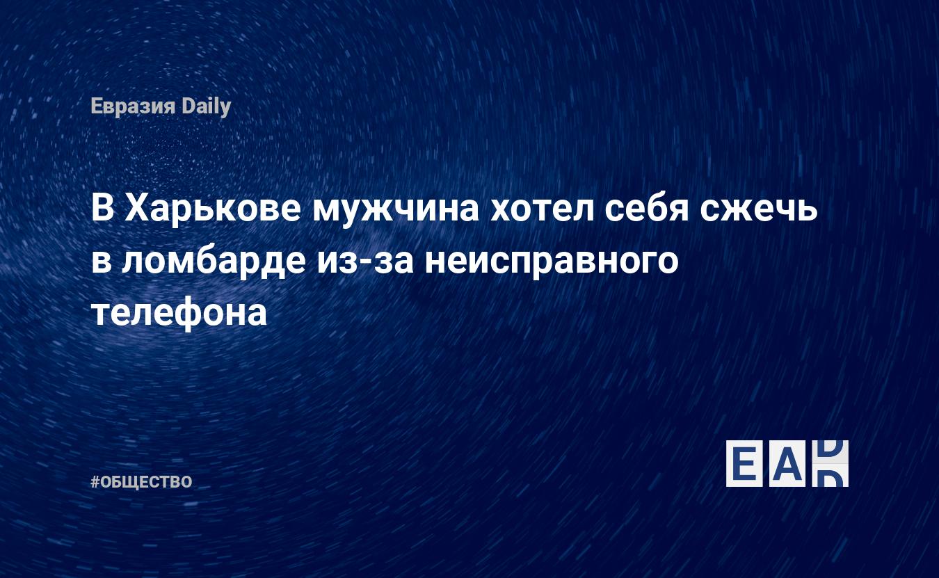 В Харькове мужчина хотел себя сжечь в ломбарде из-за неисправного телефона  — EADaily, 27 мая 2020 — Общество. Новости, Новости Украины