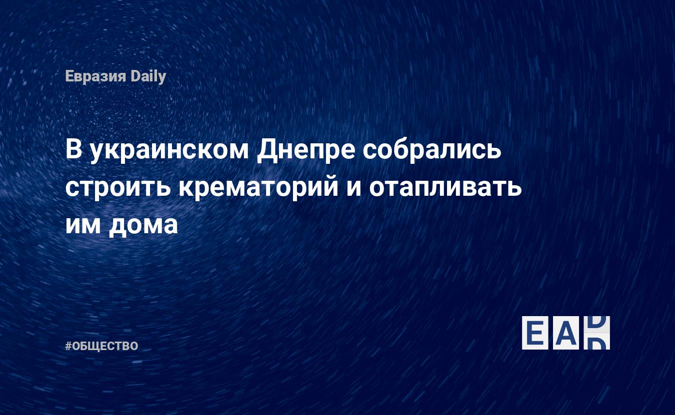 В украинском Днепре собрались строить крематорий и отапливать им дома —  EADaily, 14 декабря 2020 — Общество. Новости, Новости Украины