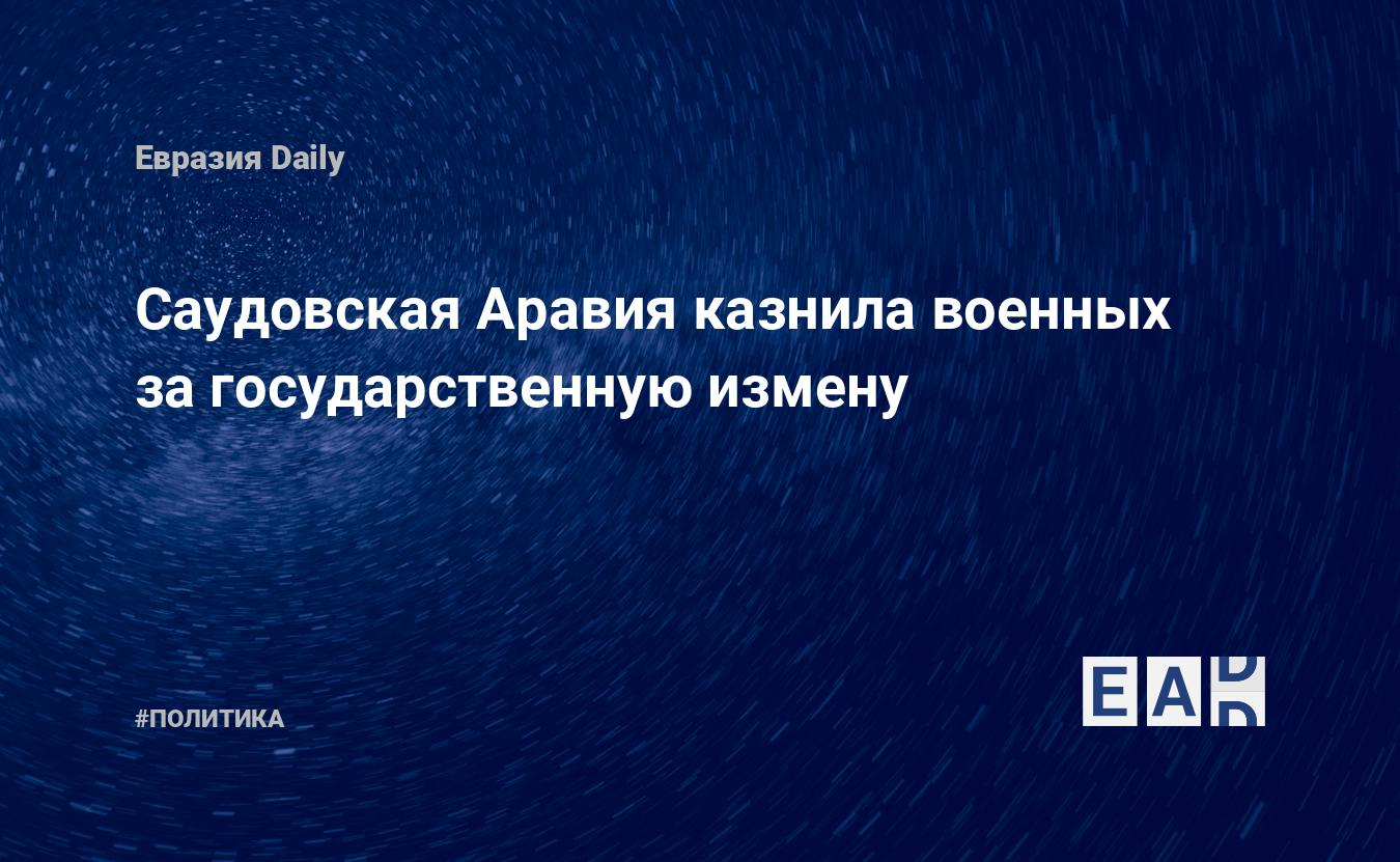 Саудовская Аравия казнила военных за государственную измену — EADaily, 10  апреля 2021 — Новости политики, Новости Ближнего Востока