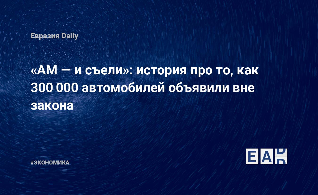 АМ — и съели»: история про то, как 300 000 автомобилей объявили вне закона  — EADaily, 30 апреля 2021 — Новости экономики, Новости России