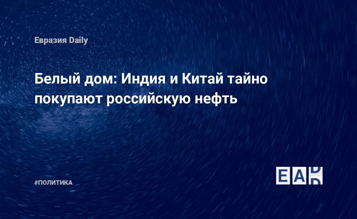 Белый дом: Индия и Китай тайно покупают российскую нефть — EADaily —  Новости. Новости сегодня. Новости мира. Новости дня. Последние новости.  Свежие новости. Новости часа. Новости на 23 июня 2022. Новости на  23.06.2022.