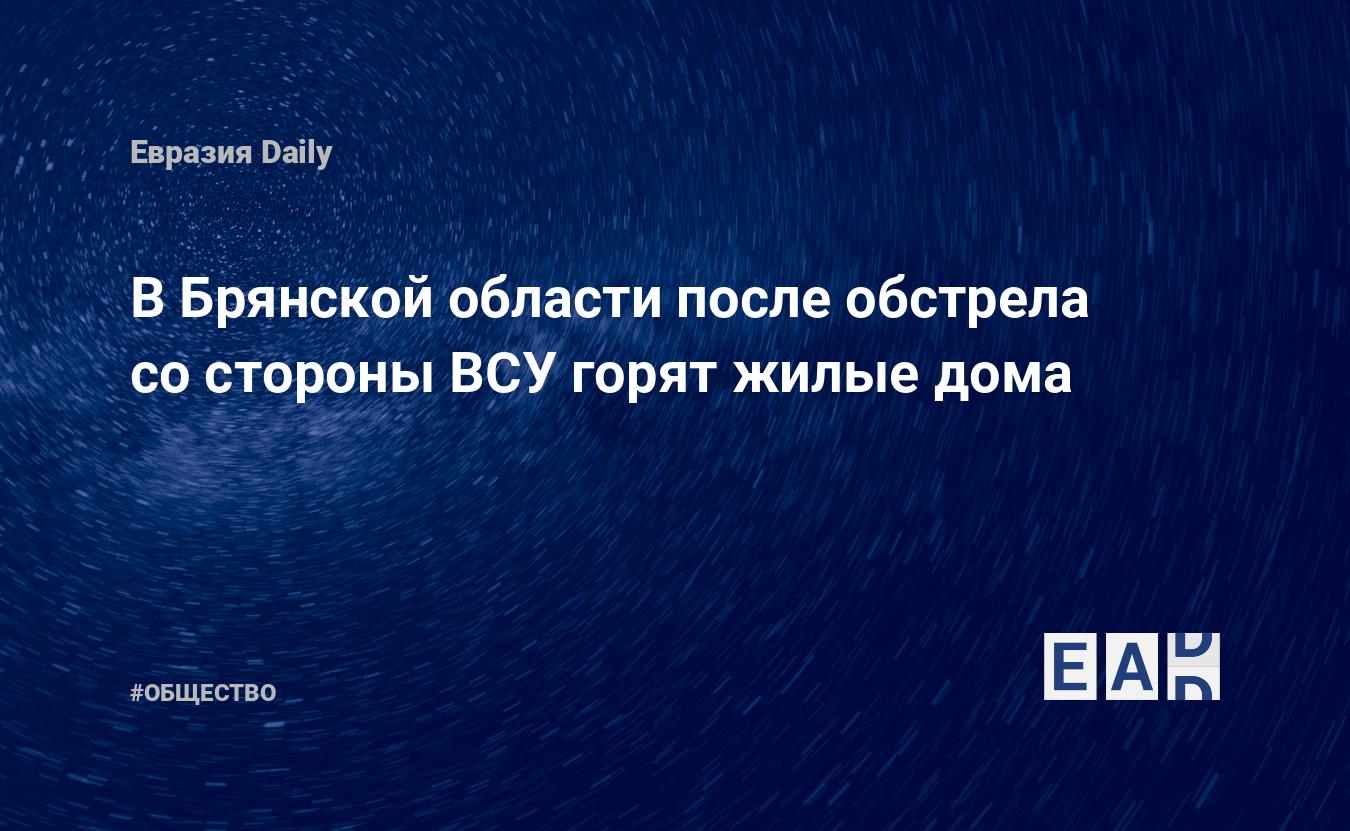 В Брянской области после обстрела со стороны ВСУ горят жилые дома — EADaily  — Брянская область новости. Новости России. Новости сегодня. Брянская  область. Новости. Обстрел Брянской области. Обстрел России.