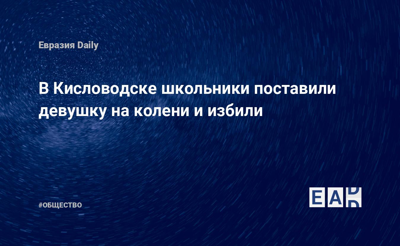 В Кисловодске школьники поставили девушку на колени и избили. Новости  России. Кисловодск новости. Новости. Новости сегодня — EADaily